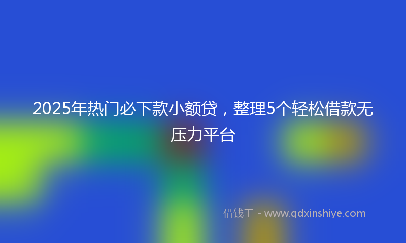 2025年热门必下款小额贷，整理5个轻松借款无压力平台
