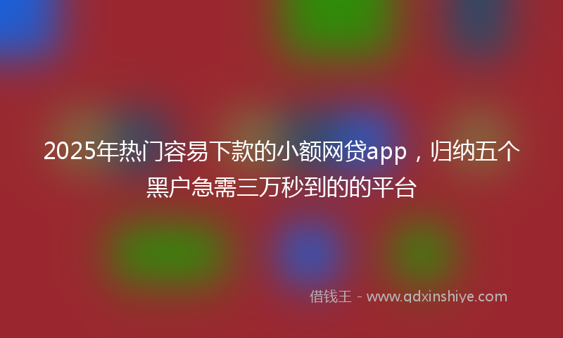 2025年热门容易下款的小额网贷app，归纳五个黑户急需三万秒到的的平台