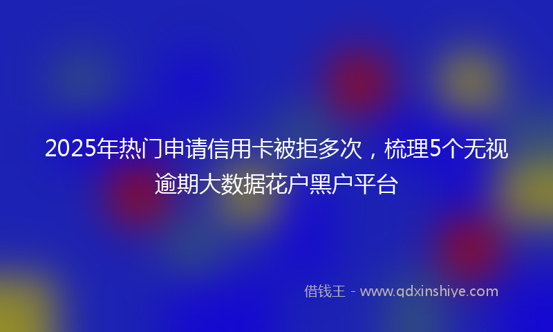 2025年热门申请信用卡被拒多次，梳理5个无视逾期大数据花户黑户平台