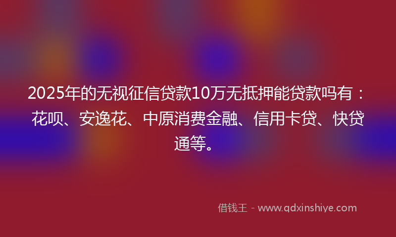 2025年的无视征信贷款10万无抵押能贷款吗有：花呗、安逸花、中原消费金融、信用卡贷、快贷通等。