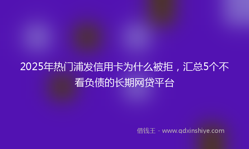 2025年热门浦发信用卡为什么被拒，汇总5个不看负债的长期网贷平台