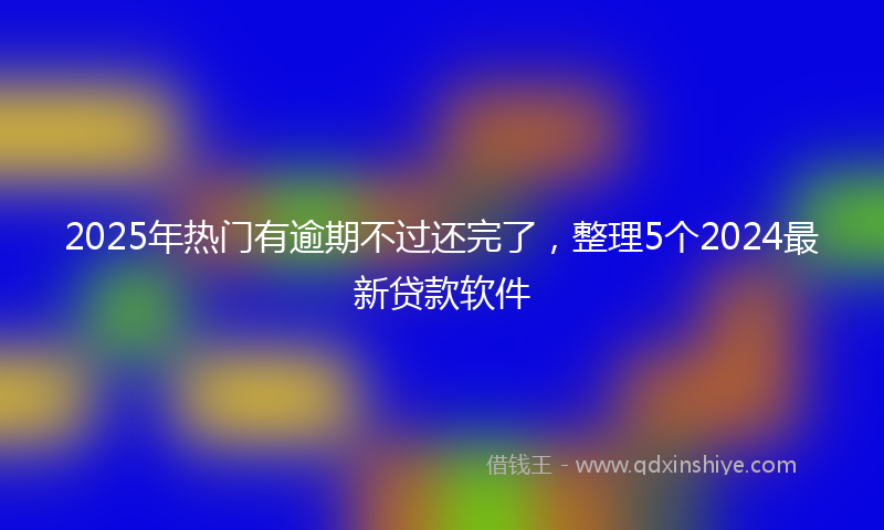 2025年热门有逾期不过还完了，整理5个2024最新贷款软件