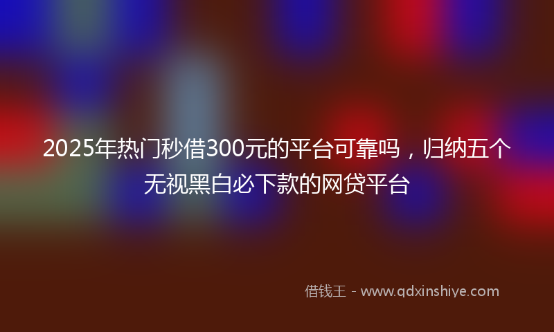 2025年热门秒借300元的平台可靠吗，归纳五个无视黑白必下款的网贷平台
