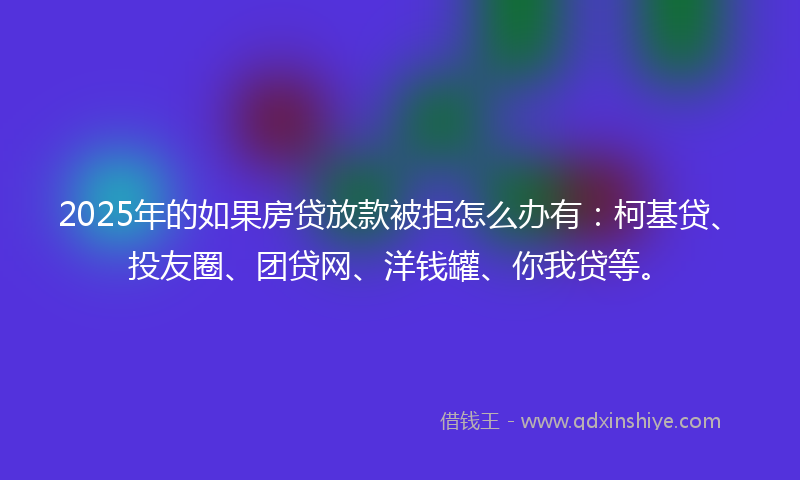 2025年的如果房贷放款被拒怎么办有：柯基贷、投友圈、团贷网、洋钱罐、你我贷等。
