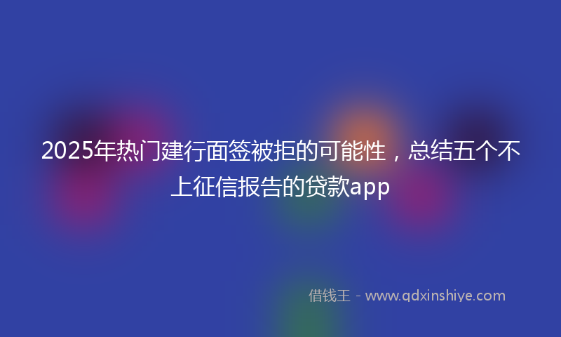 2025年热门建行面签被拒的可能性，总结五个不上征信报告的贷款app