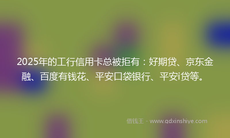 2025年的工行信用卡总被拒有:好期贷、京东金融、百度有钱花、平安口袋银行、平安i贷等。