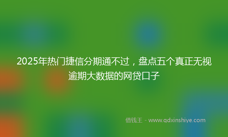 2025年热门捷信分期通不过，盘点五个真正无视逾期大数据的网贷口子