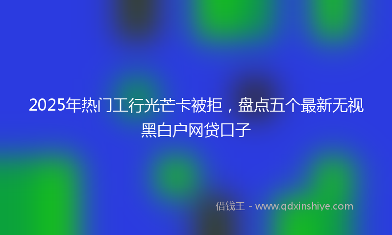 2025年热门工行光芒卡被拒，盘点五个最新无视黑白户网贷口子