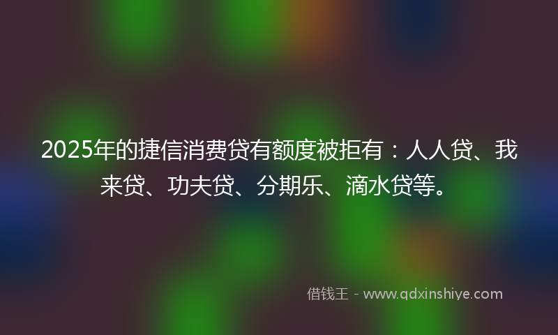 2025年的捷信消费贷有额度被拒有：人人贷、我来贷、功夫贷、分期乐、滴水贷等。