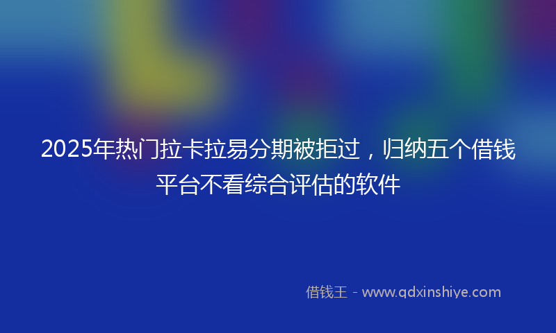 2025年热门拉卡拉易分期被拒过，归纳五个借钱平台不看综合评估的软件
