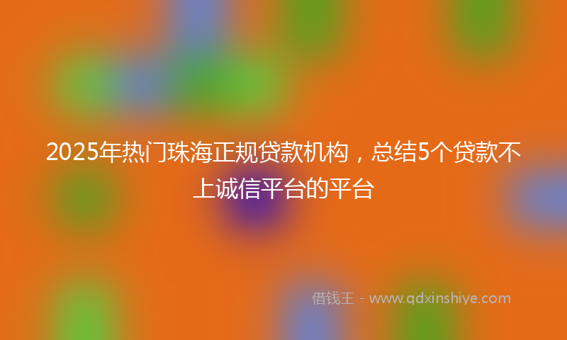 2025年热门珠海正规贷款机构，总结5个贷款不上诚信平台的平台