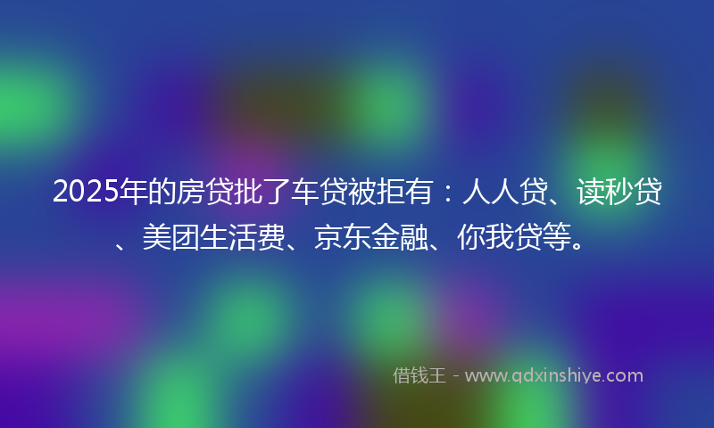 2025年的房贷批了车贷被拒有：人人贷、读秒贷、美团生活费、京东金融、你我贷等。