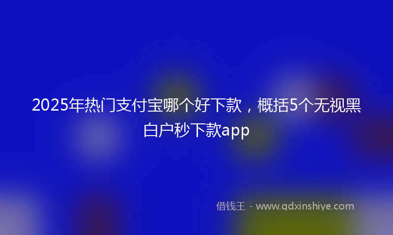 2025年热门支付宝哪个好下款，概括5个无视黑白户秒下款app