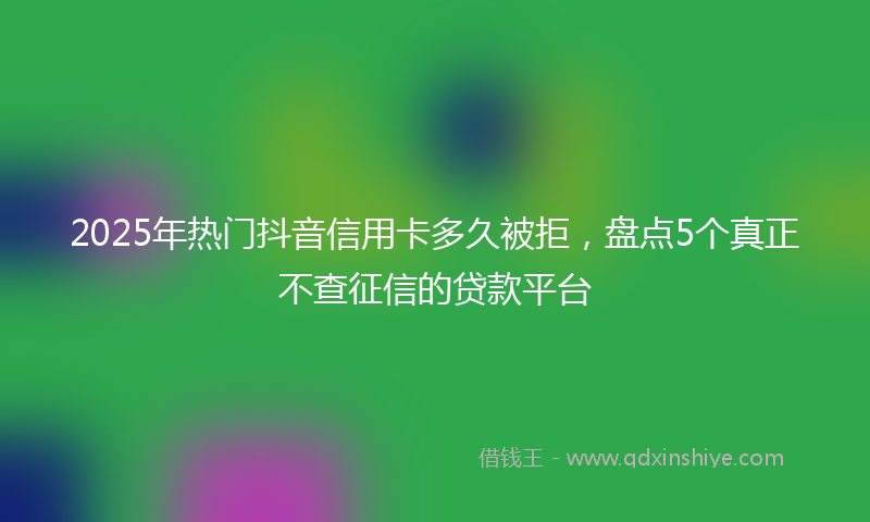 2025年热门抖音信用卡多久被拒，盘点5个真正不查征信的贷款平台