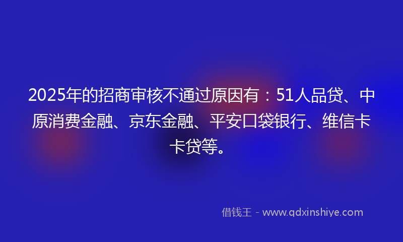 2025年的招商审核不通过原因有：51人品贷、中原消费金融、京东金融、平安口袋银行、维信卡卡贷等。