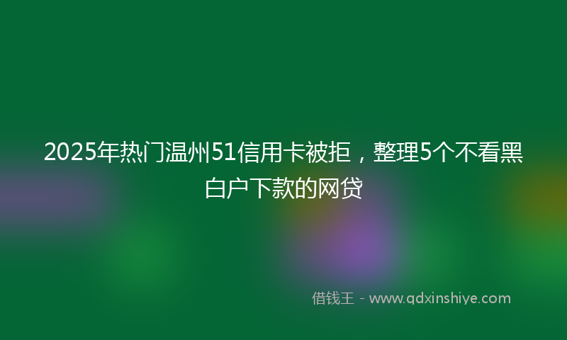 2025年热门温州51信用卡被拒，整理5个不看黑白户下款的网贷