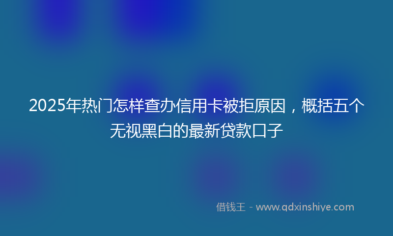 2025年热门怎样查办信用卡被拒原因，概括五个无视黑白的最新贷款口子