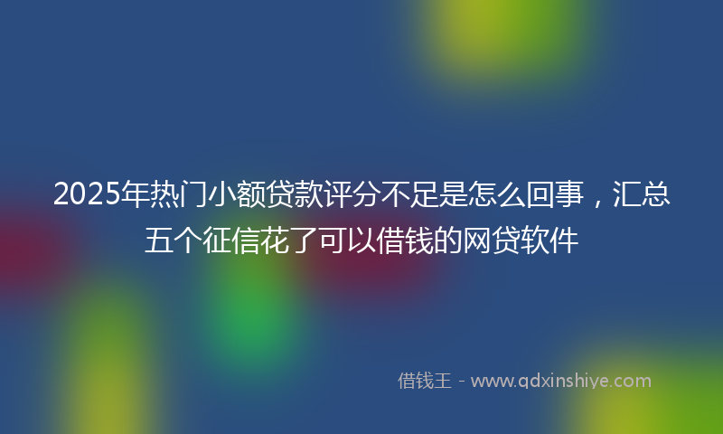 2025年热门小额贷款评分不足是怎么回事，汇总五个征信花了可以借钱的网贷软件