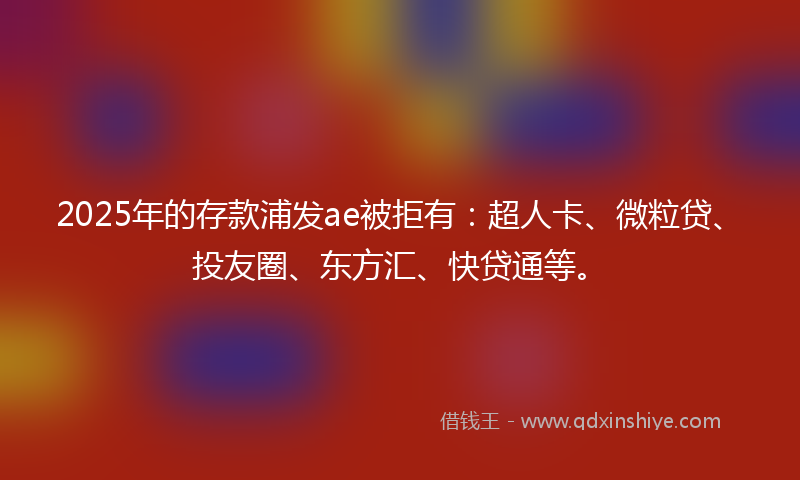 2025年的存款浦发ae被拒有：超人卡、微粒贷、投友圈、东方汇、快贷通等。