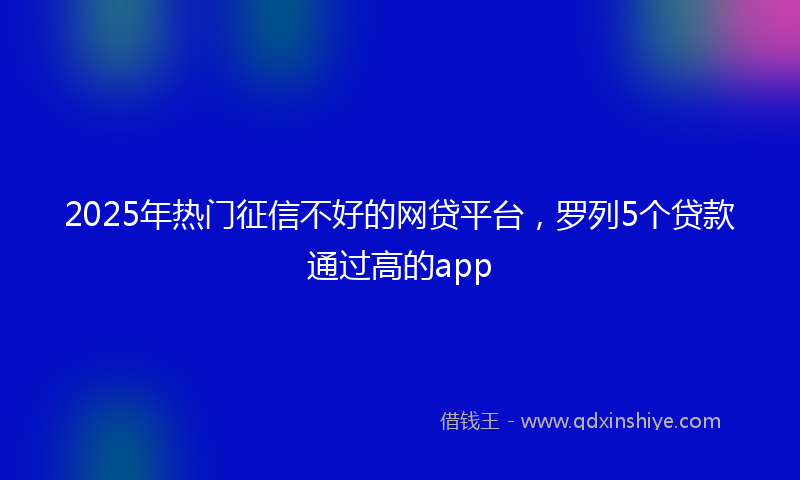 2025年热门征信不好的网贷平台，罗列5个贷款通过高的app