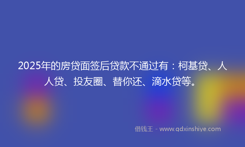 2025年的房贷面签后贷款不通过有：柯基贷、人人贷、投友圈、替你还、滴水贷等。
