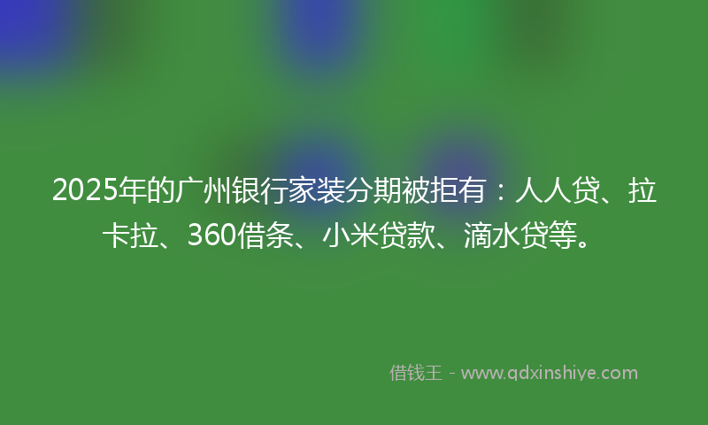 2025年的广州银行家装分期被拒有：人人贷、拉卡拉、360借条、小米贷款、滴水贷等。