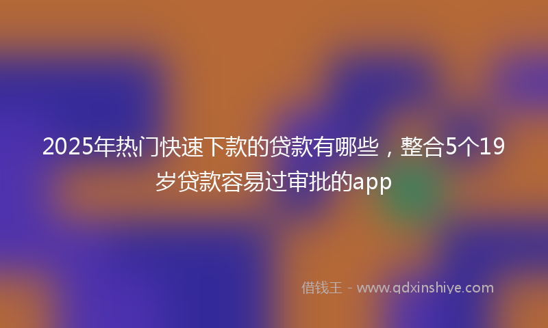 2025年热门快速下款的贷款有哪些，整合5个19岁贷款容易过审批的app