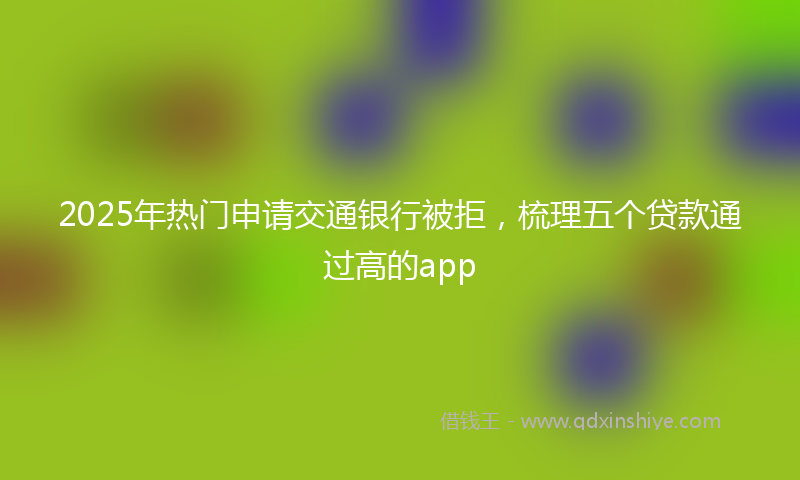 2025年热门申请交通银行被拒，梳理五个贷款通过高的app
