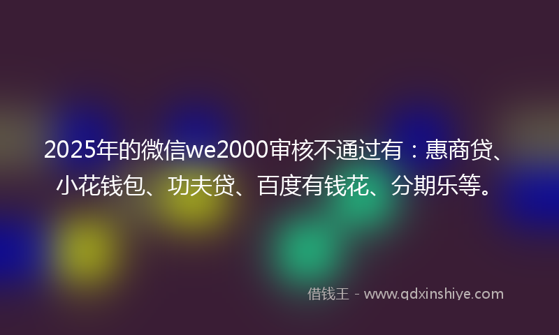 2025年的微信we2000审核不通过有：惠商贷、小花钱包、功夫贷、百度有钱花、分期乐等。