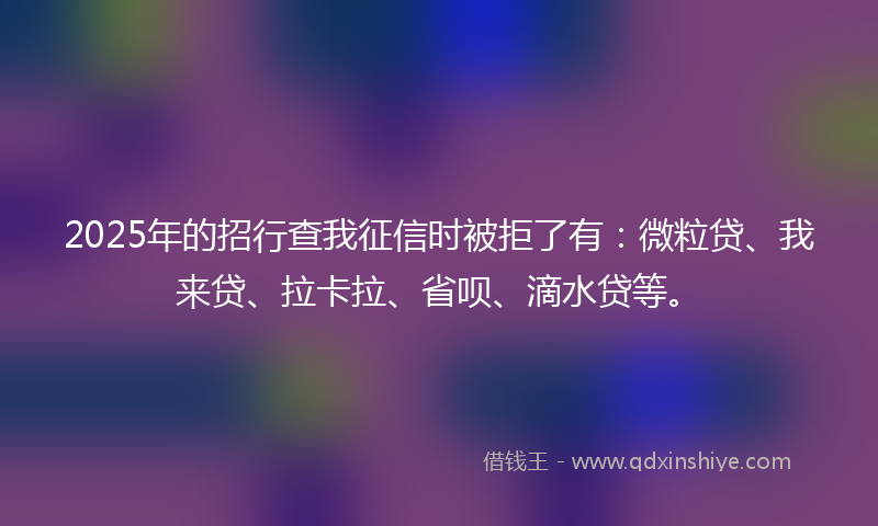 2025年的招行查我征信时被拒了有：微粒贷、我来贷、拉卡拉、省呗、滴水贷等。