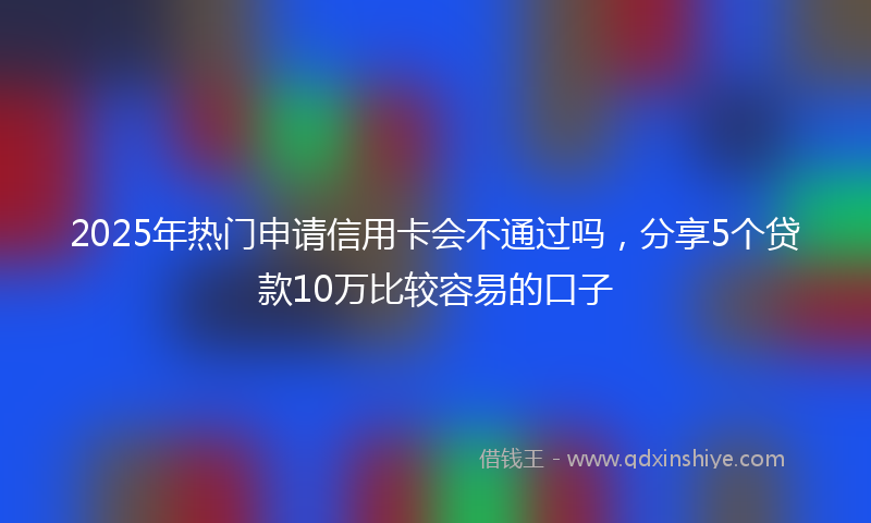 2025年热门申请信用卡会不通过吗，分享5个贷款10万比较容易的口子