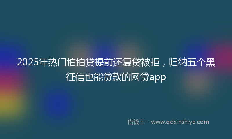 2025年热门拍拍贷提前还复贷被拒，归纳五个黑征信也能贷款的网贷app