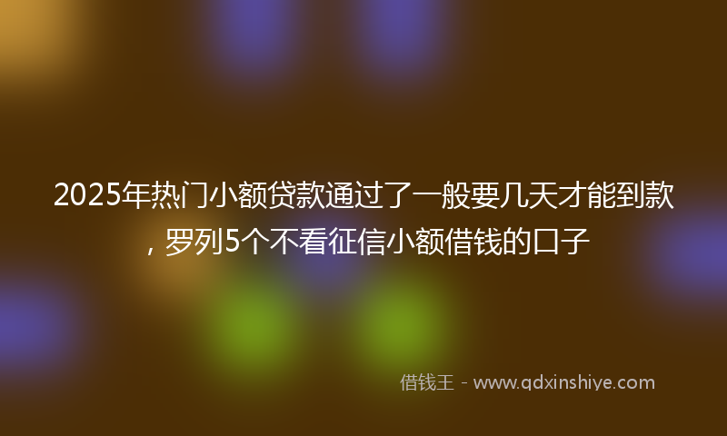 2025年热门小额贷款通过了一般要几天才能到款，罗列5个不看征信小额借钱的口子