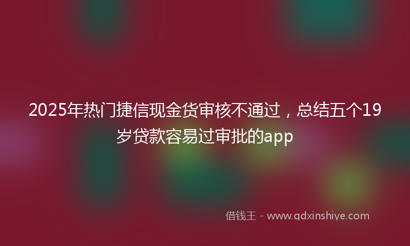 2025年热门捷信现金货审核不通过，总结五个19岁贷款容易过审批的app