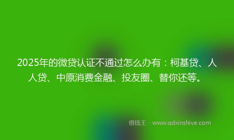 2025年的微贷认证不通过怎么办有：柯基贷、人人贷、中原消费金融、投友圈、替你还等。