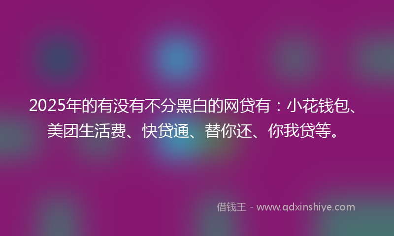 2025年的有没有不分黑白的网贷有：小花钱包、美团生活费、快贷通、替你还、你我贷等。