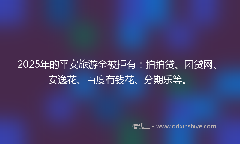 2025年的平安旅游金被拒有：拍拍贷、团贷网、安逸花、百度有钱花、分期乐等。