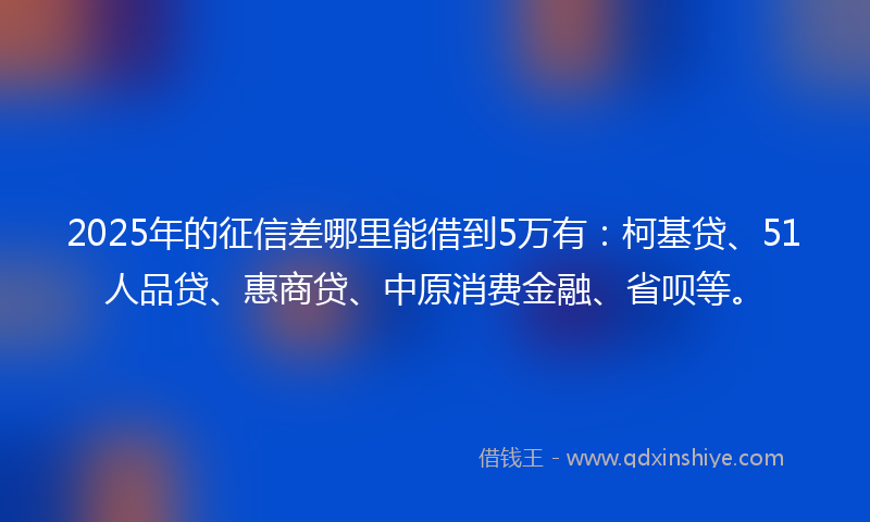 2025年的征信差哪里能借到5万有：柯基贷、51人品贷、惠商贷、中原消费金融、省呗等。