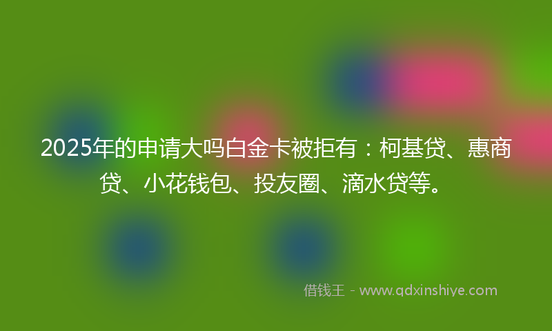 2025年的申请大吗白金卡被拒有：柯基贷、惠商贷、小花钱包、投友圈、滴水贷等。