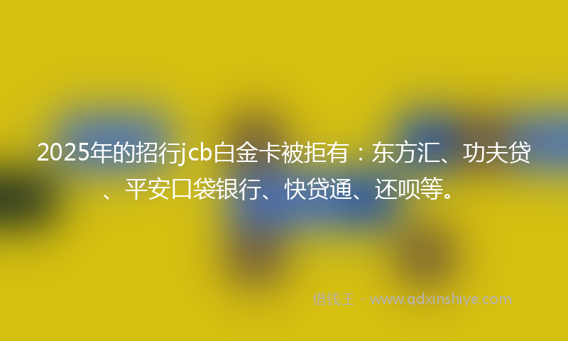 2025年的招行jcb白金卡被拒有：东方汇、功夫贷、平安口袋银行、快贷通、还呗等。