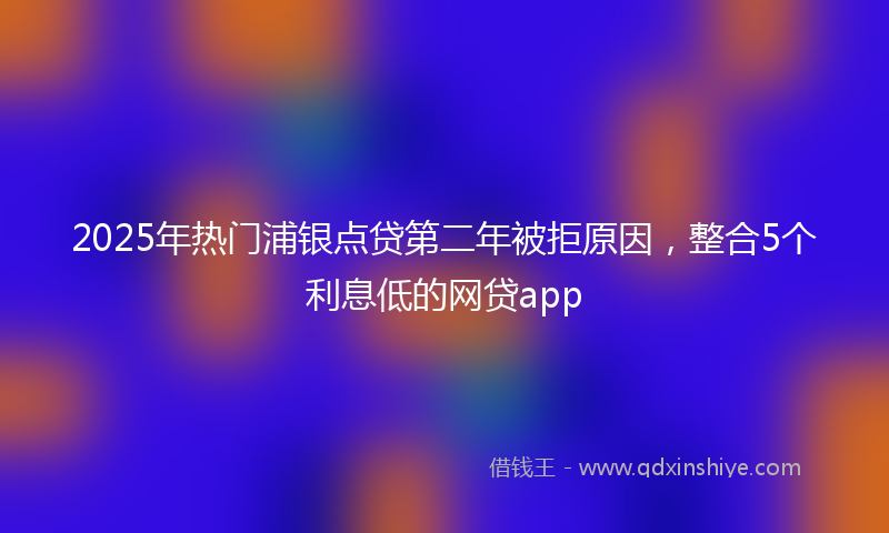 2025年热门浦银点贷第二年被拒原因，整合5个利息低的网贷app