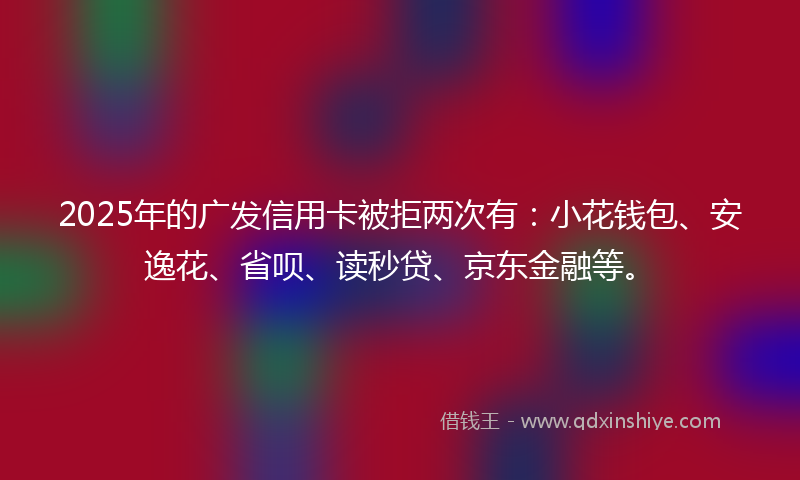 2025年的广发信用卡被拒两次有：小花钱包、安逸花、省呗、读秒贷、京东金融等。
