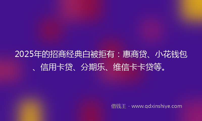 2025年的招商经典白被拒有：惠商贷、小花钱包、信用卡贷、分期乐、维信卡卡贷等。