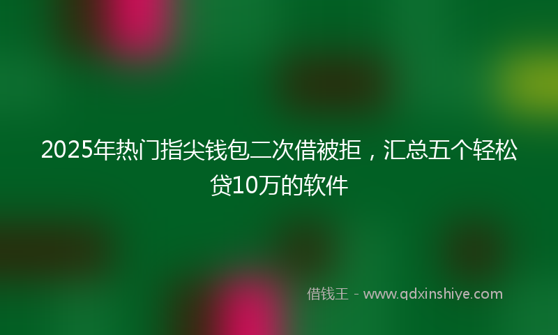 2025年热门指尖钱包二次借被拒，汇总五个轻松贷10万的软件