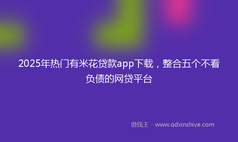 2025年热门有米花贷款app下载，整合五个不看负债的网贷平台