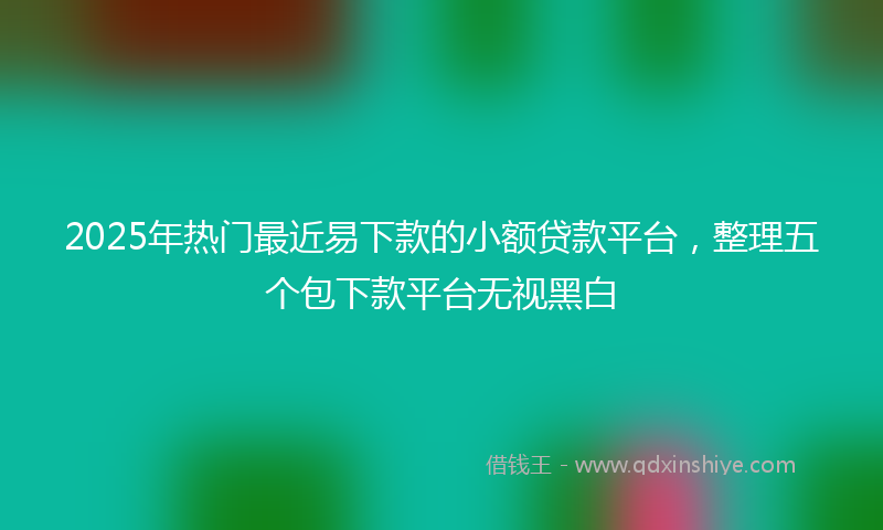2025年热门最近易下款的小额贷款平台，整理五个包下款平台无视黑白