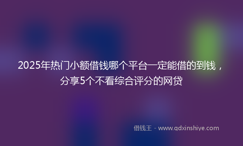 2025年热门小额借钱哪个平台一定能借的到钱，分享5个不看综合评分的网贷