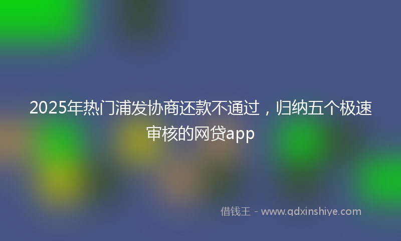 2025年热门浦发协商还款不通过，归纳五个极速审核的网贷app