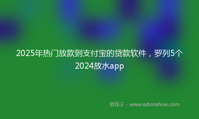 2025年热门放款到支付宝的贷款软件，罗列5个2024放水app