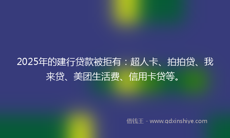 2025年的建行贷款被拒有：超人卡、拍拍贷、我来贷、美团生活费、信用卡贷等。